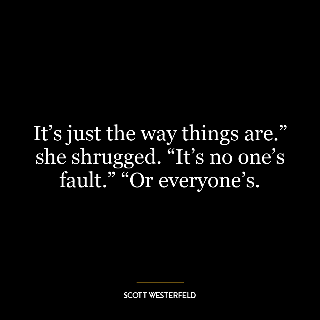 It’s just the way things are.” she shrugged. “It’s no one’s fault.” “Or everyone’s.