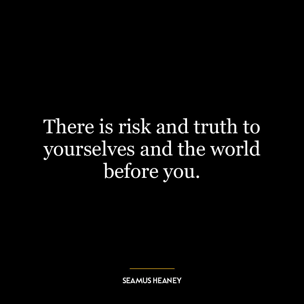 There is risk and truth to yourselves and the world before you.