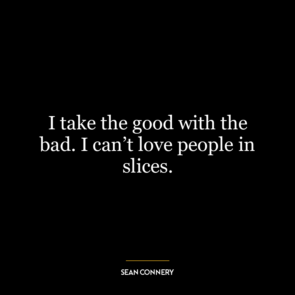 I take the good with the bad. I can’t love people in slices.