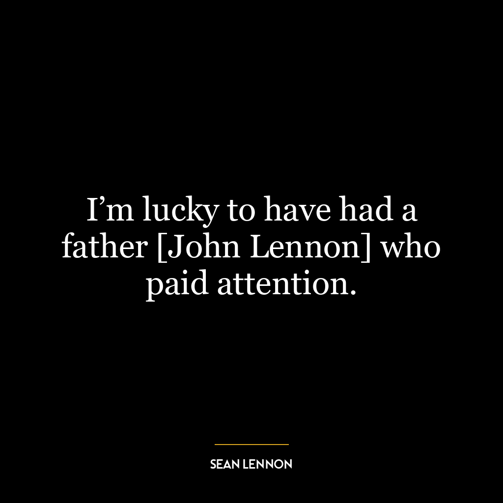 I’m lucky to have had a father [John Lennon] who paid attention.