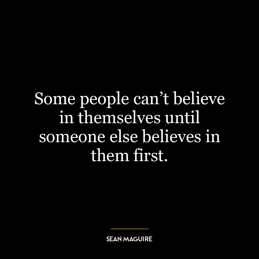 Some people can’t believe in themselves until someone else believes in them first.