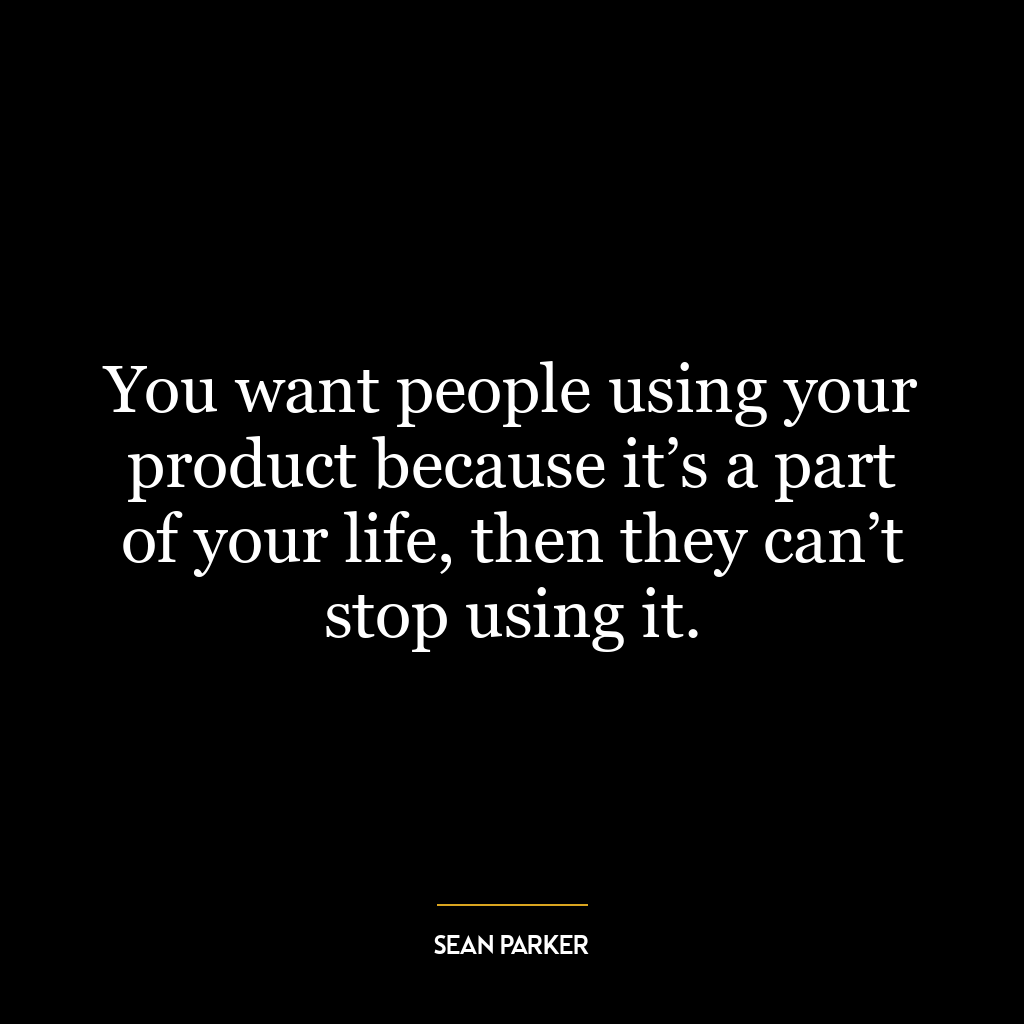 You want people using your product because it’s a part of your life, then they can’t stop using it.