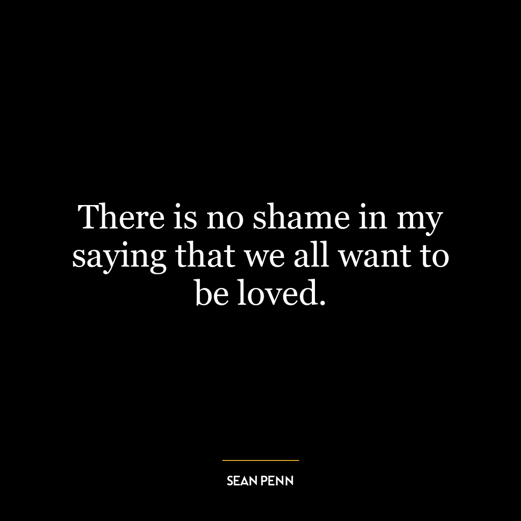 There is no shame in my saying that we all want to be loved.