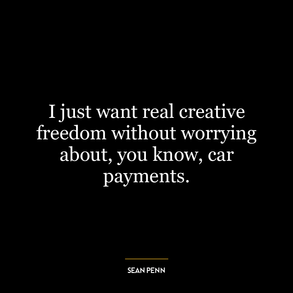 I just want real creative freedom without worrying about, you know, car payments.