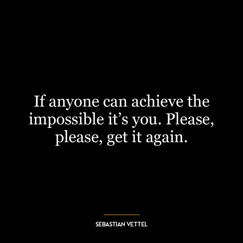 If anyone can achieve the impossible it’s you. Please, please, get it again.