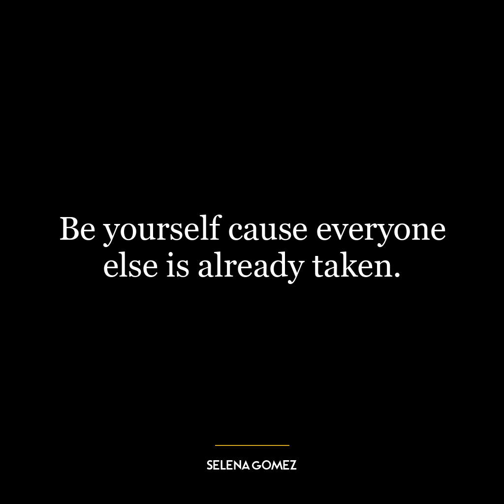 Be yourself cause everyone else is already taken.