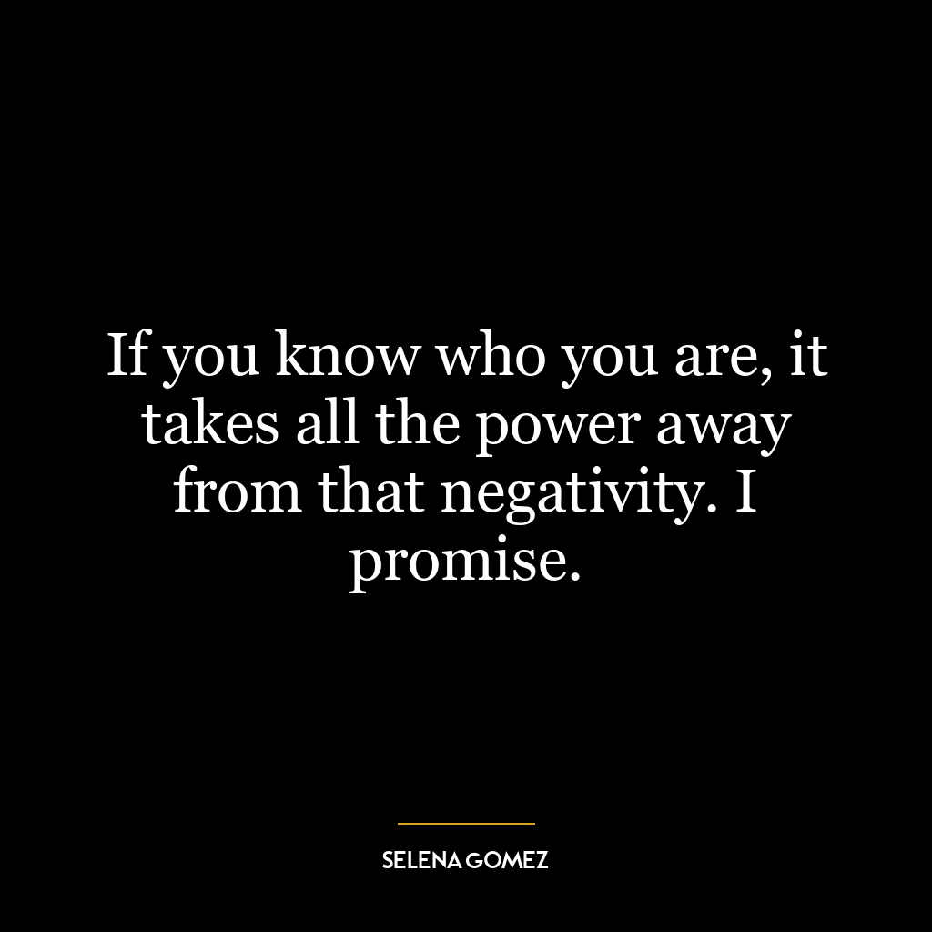 If you know who you are, it takes all the power away from that negativity. I promise.