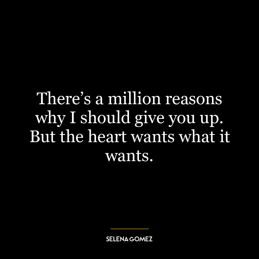 There’s a million reasons why I should give you up. But the heart wants what it wants.