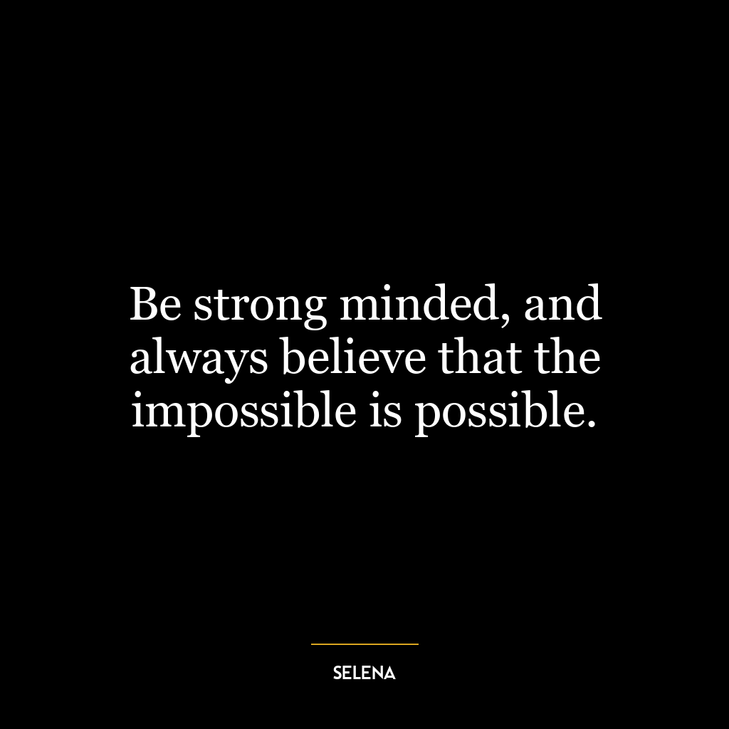 Be strong minded, and always believe that the impossible is possible.