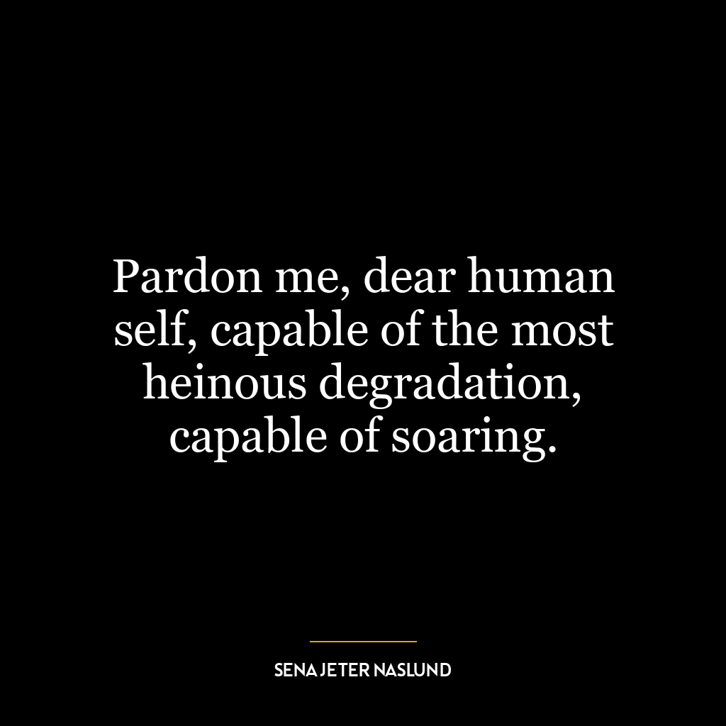 Pardon me, dear human self, capable of the most heinous degradation, capable of soaring.