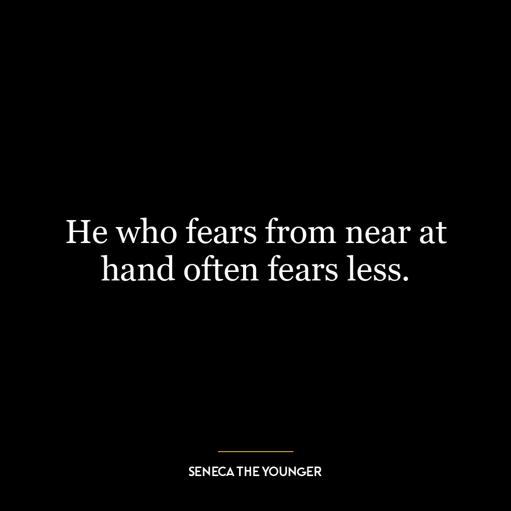 He who fears from near at hand often fears less.