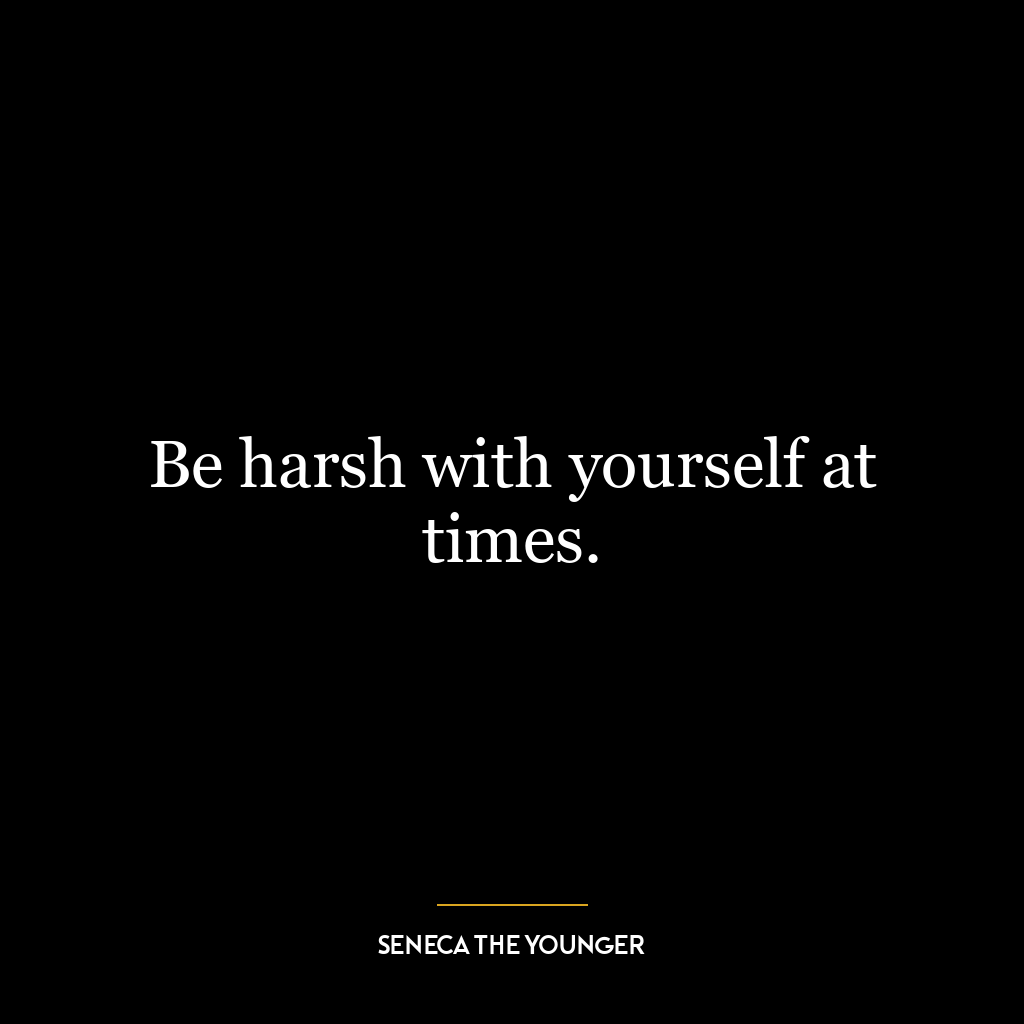 Be harsh with yourself at times.