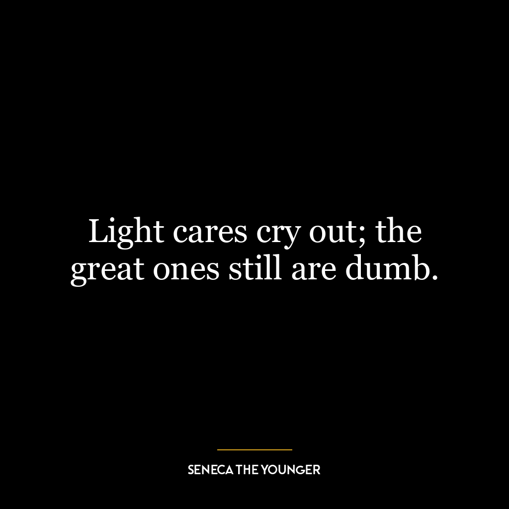 Light cares cry out; the great ones still are dumb.