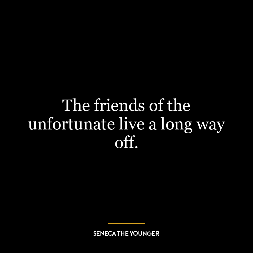 The friends of the unfortunate live a long way off.