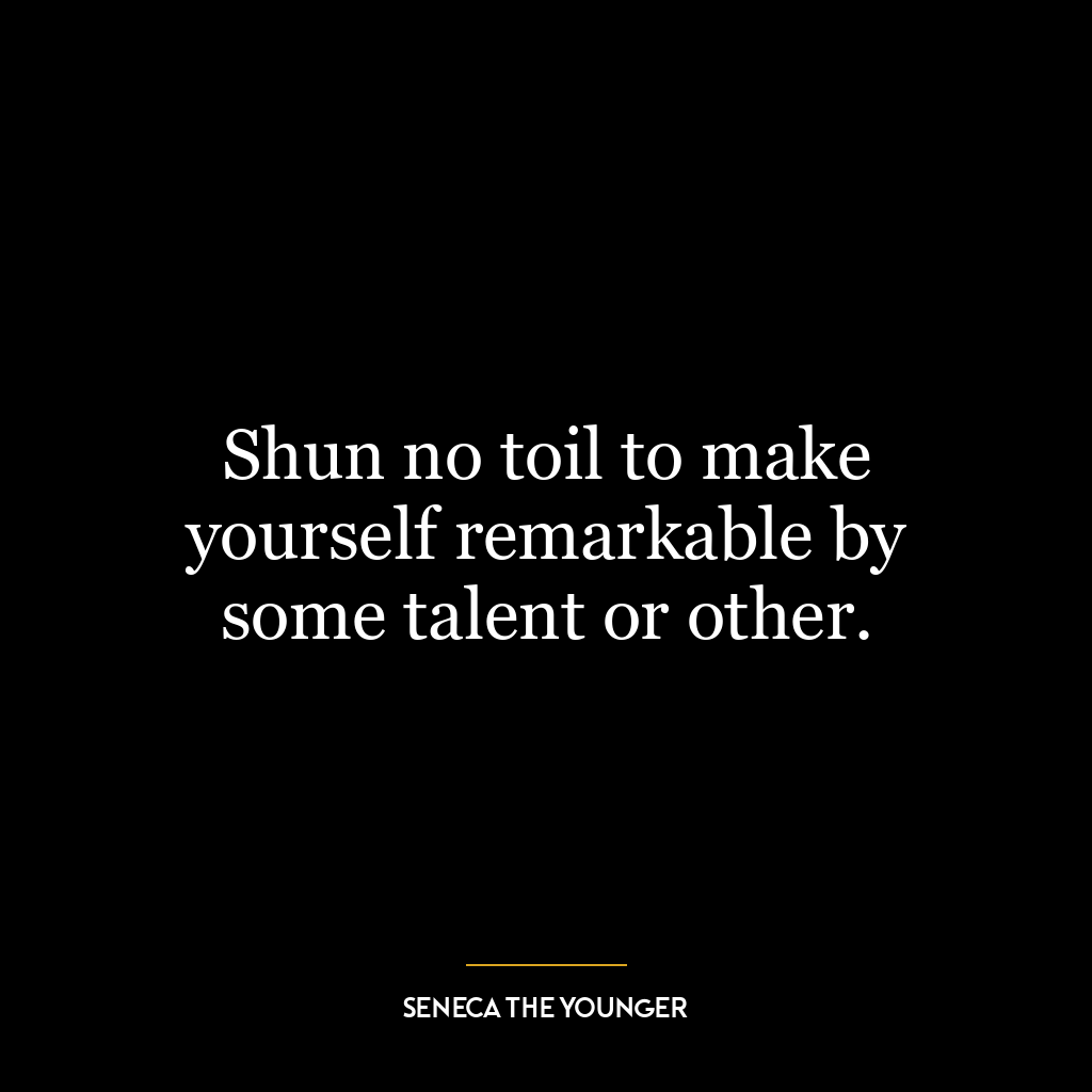 Shun no toil to make yourself remarkable by some talent or other.