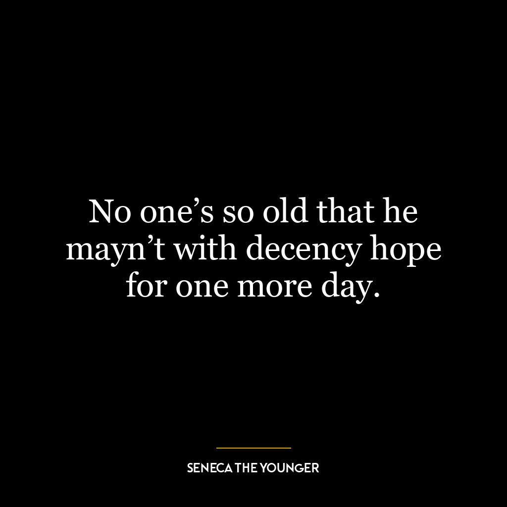 No one’s so old that he mayn’t with decency hope for one more day.