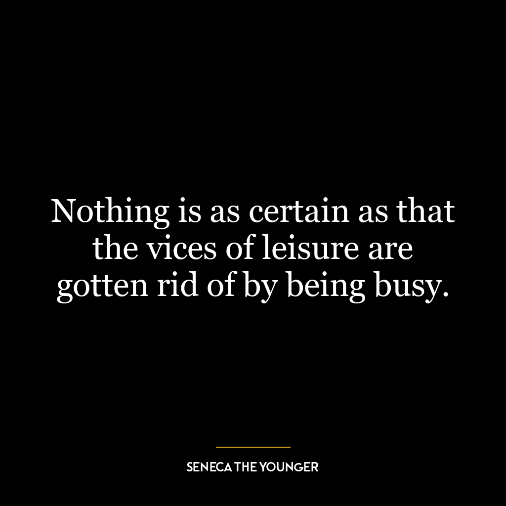 Nothing is as certain as that the vices of leisure are gotten rid of by being busy.