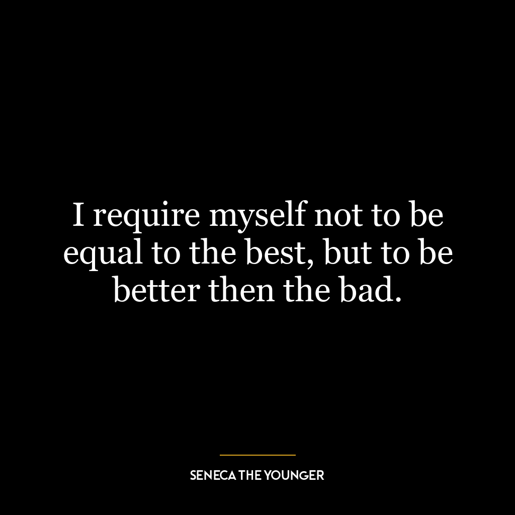 I require myself not to be equal to the best, but to be better then the bad.