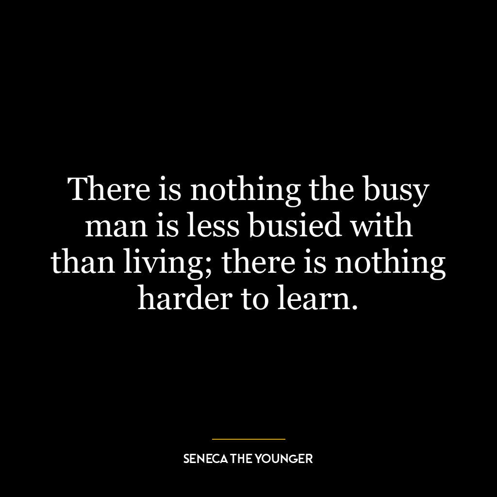 There is nothing the busy man is less busied with than living; there is nothing harder to learn.