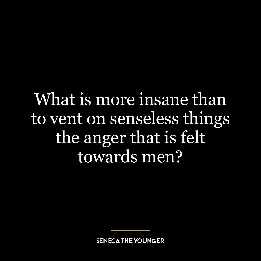 What is more insane than to vent on senseless things the anger that is felt towards men?