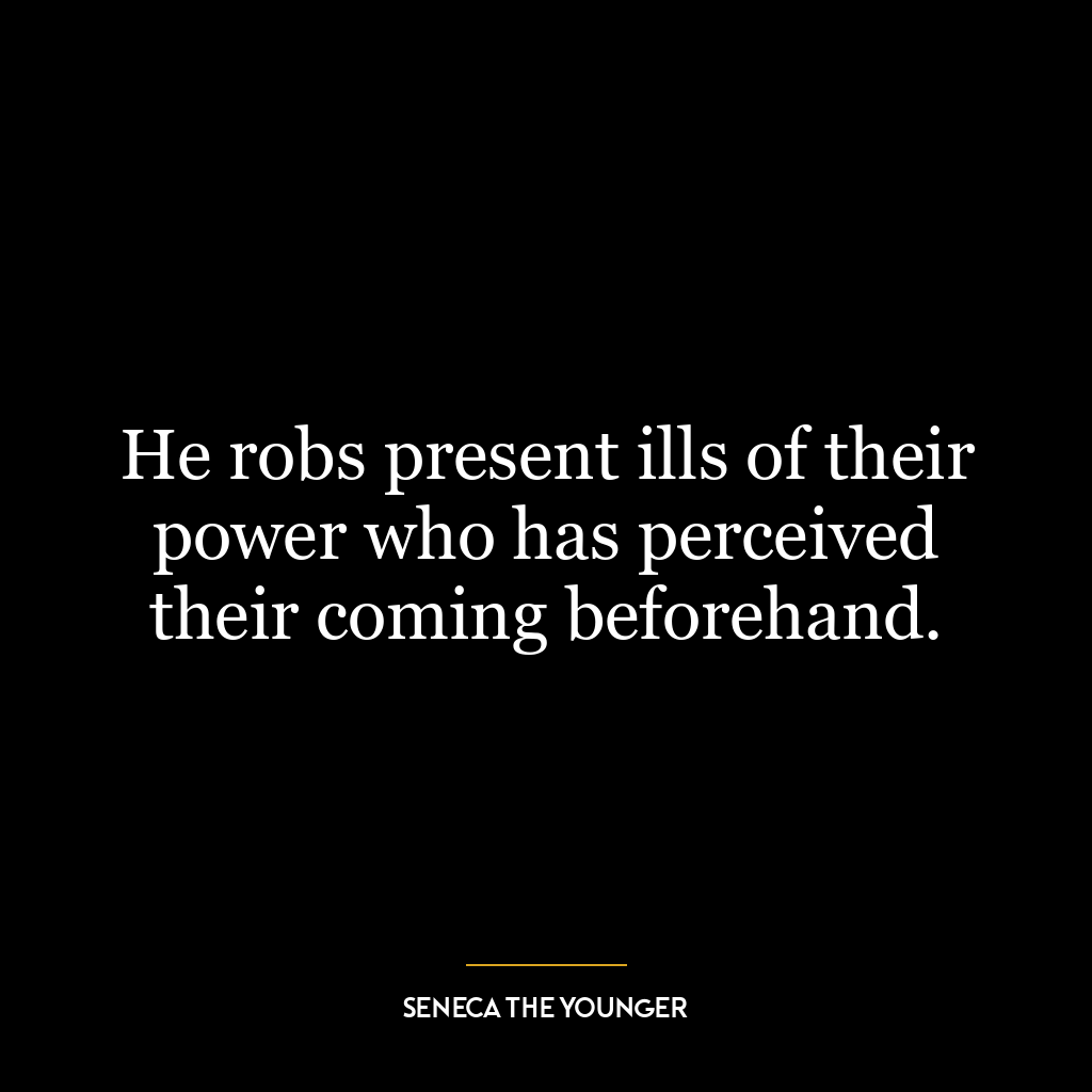 He robs present ills of their power who has perceived their coming beforehand.