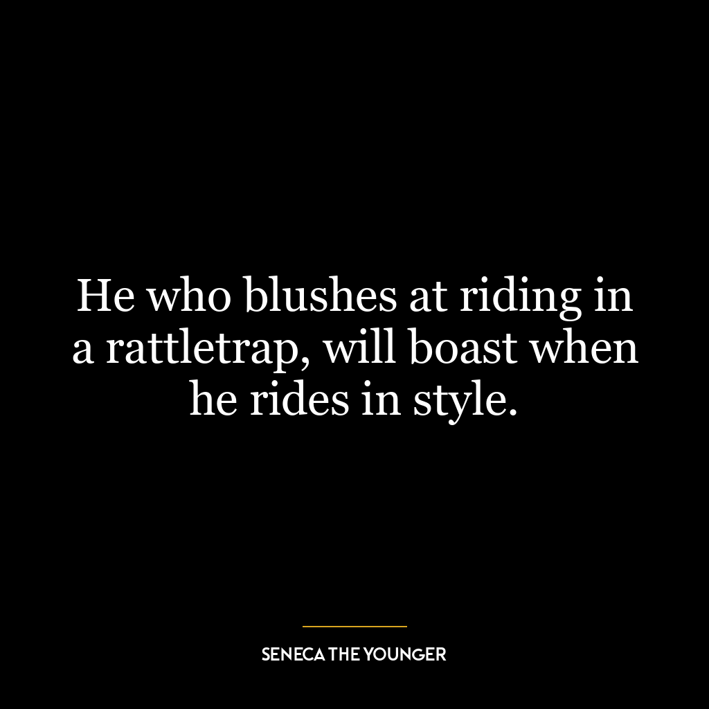 He who blushes at riding in a rattletrap, will boast when he rides in style.