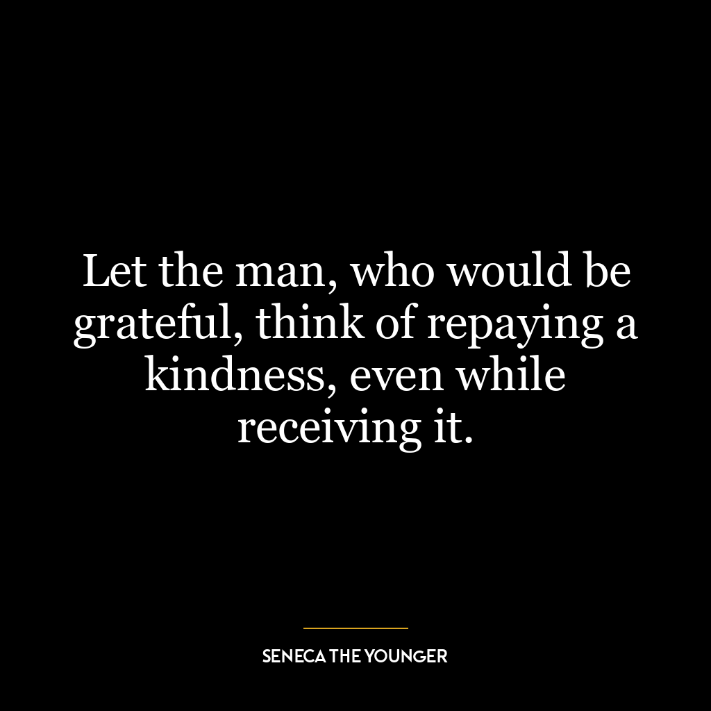 Let the man, who would be grateful, think of repaying a kindness, even while receiving it.