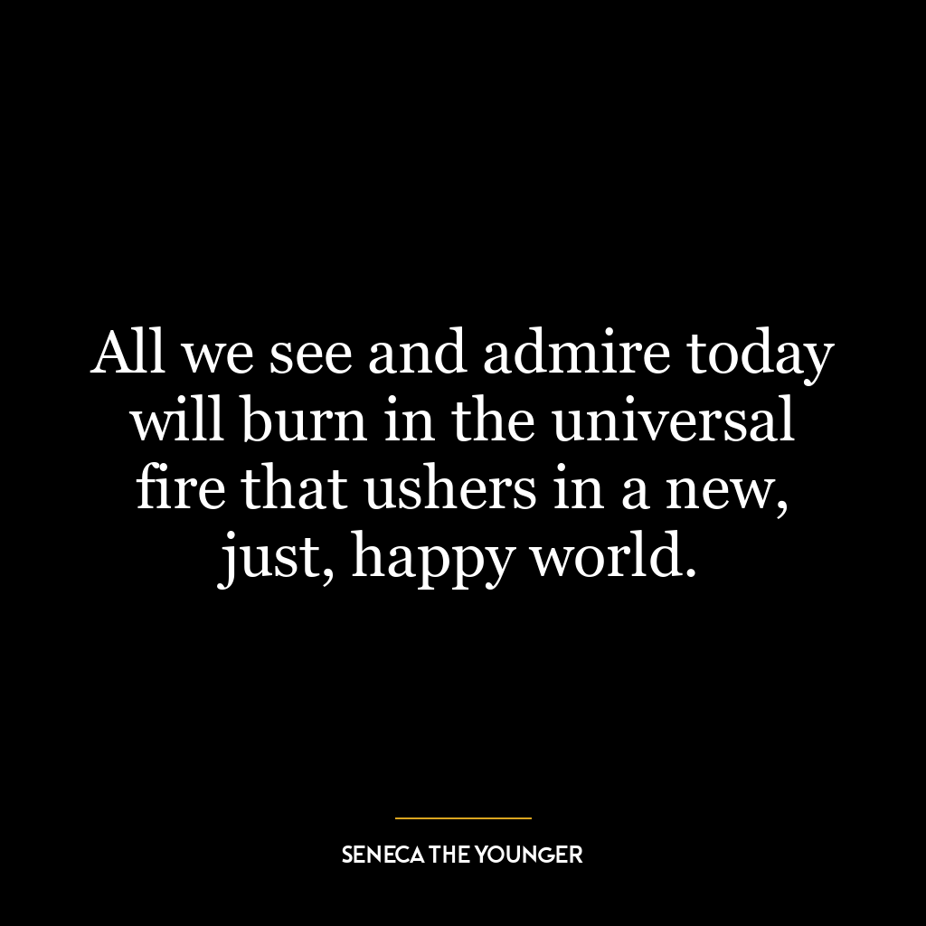 All we see and admire today will burn in the universal fire that ushers in a new, just, happy world.