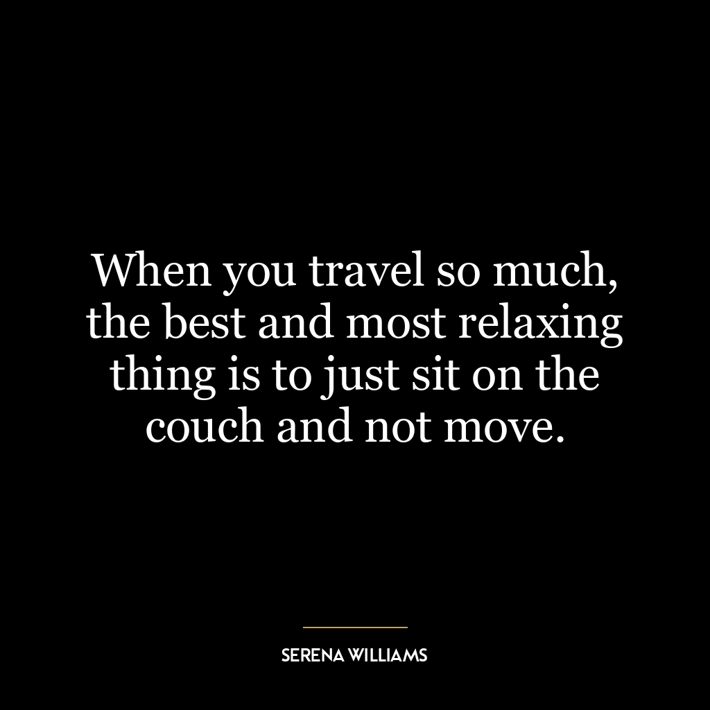 When you travel so much, the best and most relaxing thing is to just sit on the couch and not move.