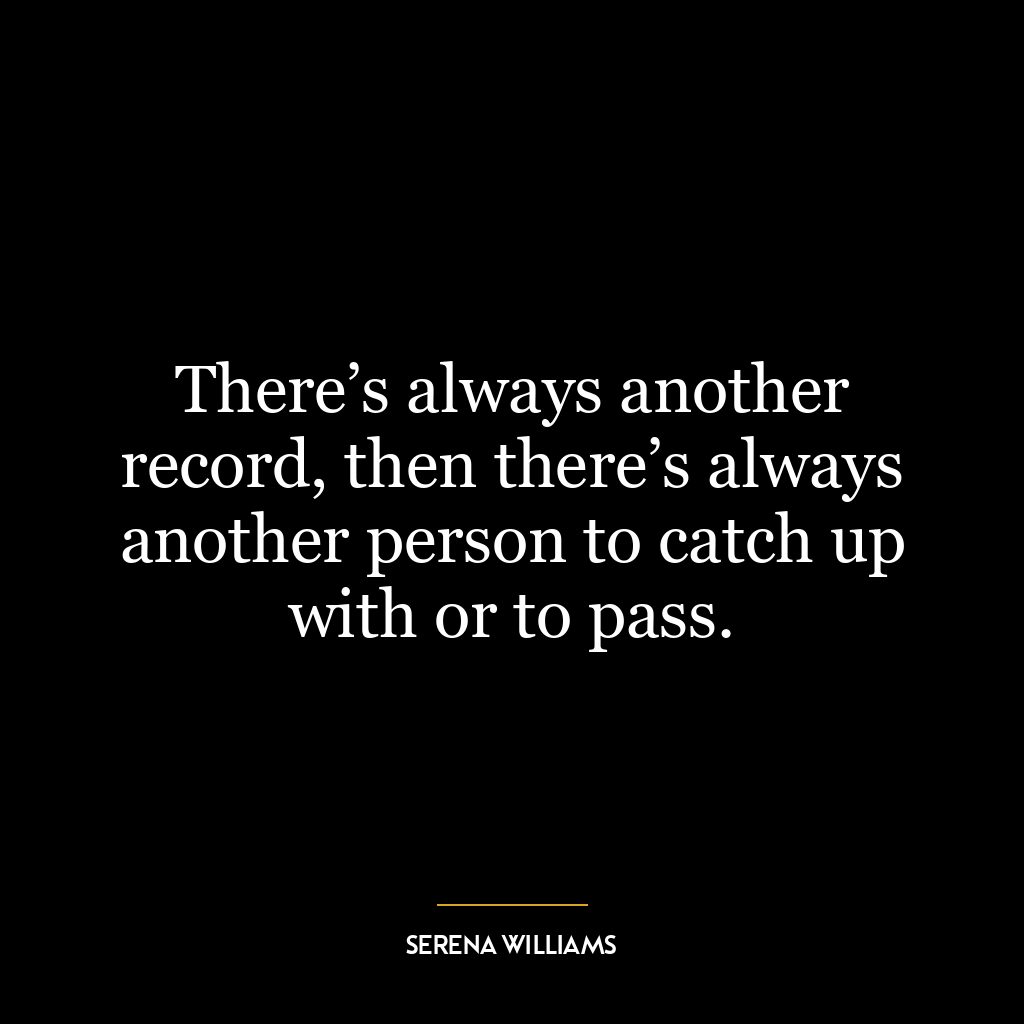 There’s always another record, then there’s always another person to catch up with or to pass.