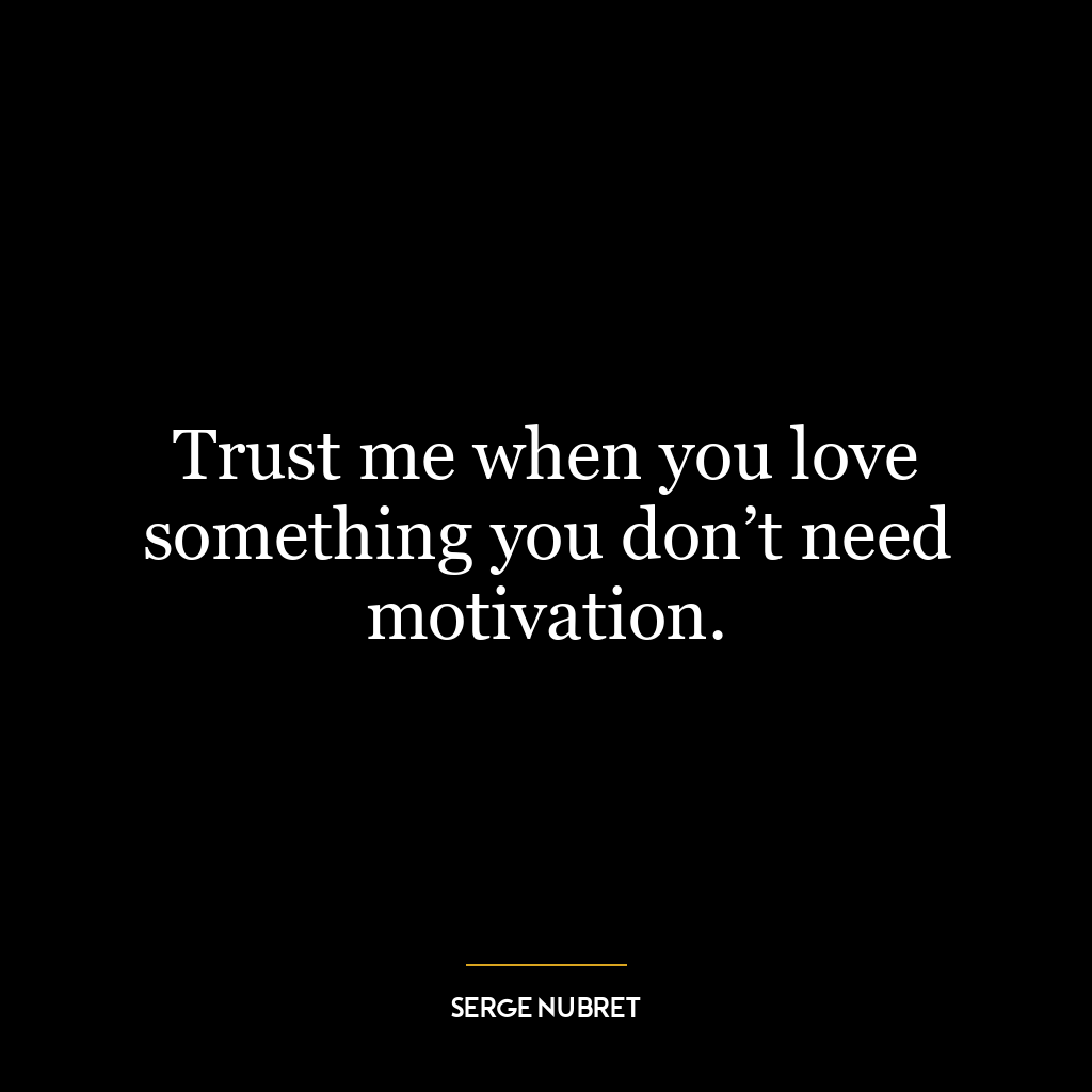 Trust me when you love something you don’t need motivation.