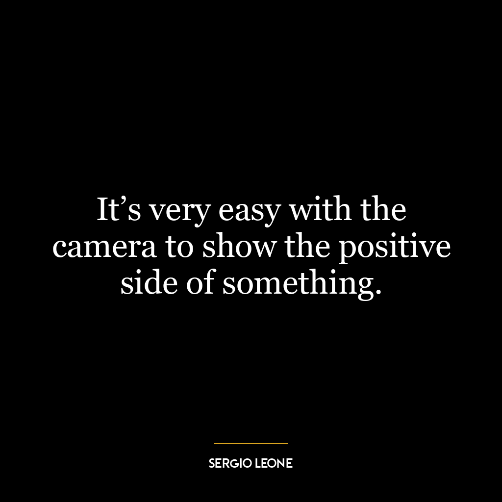 It’s very easy with the camera to show the positive side of something.