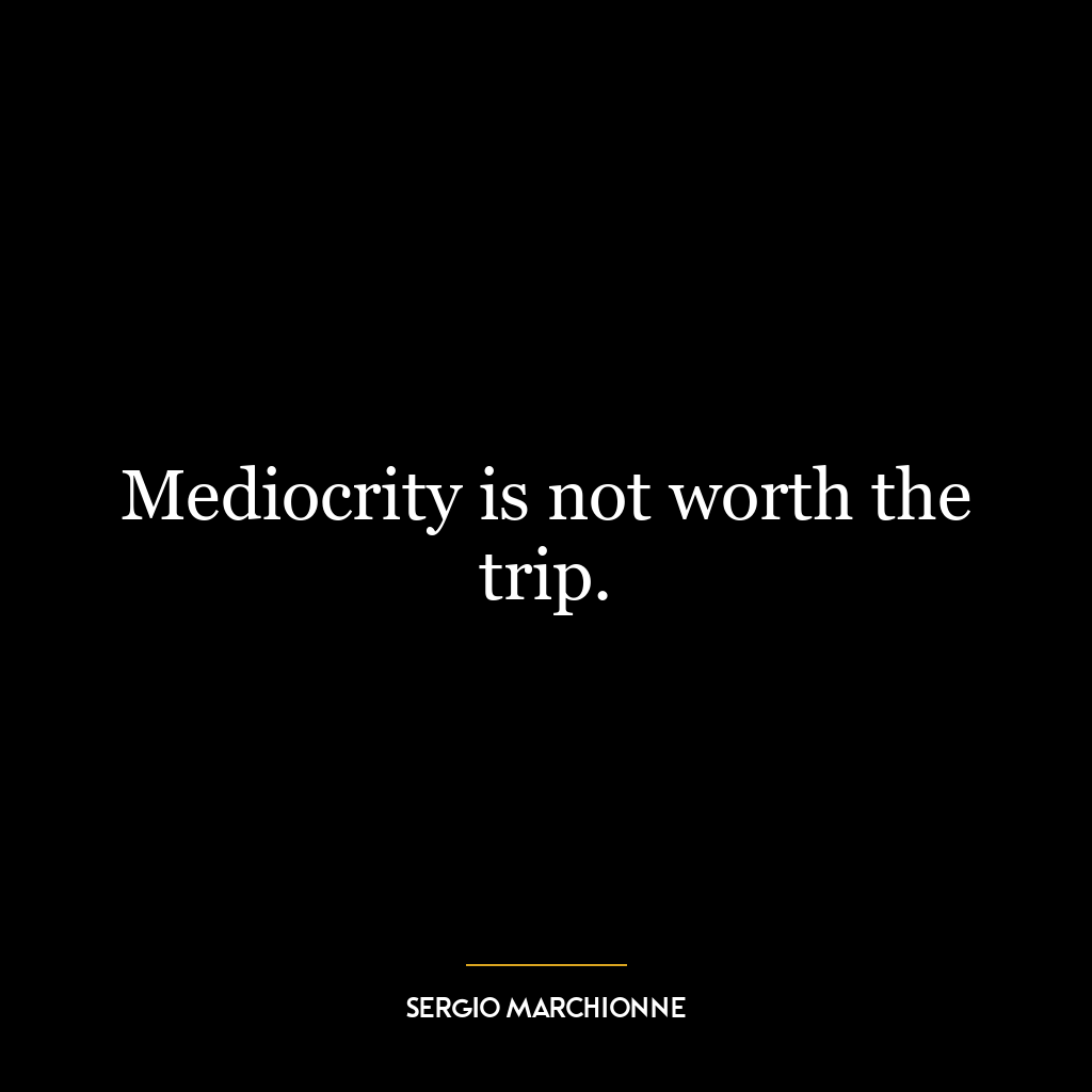 Mediocrity is not worth the trip.