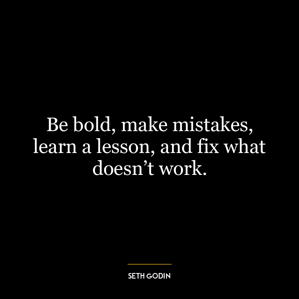 Be bold, make mistakes, learn a lesson, and fix what doesn’t work.