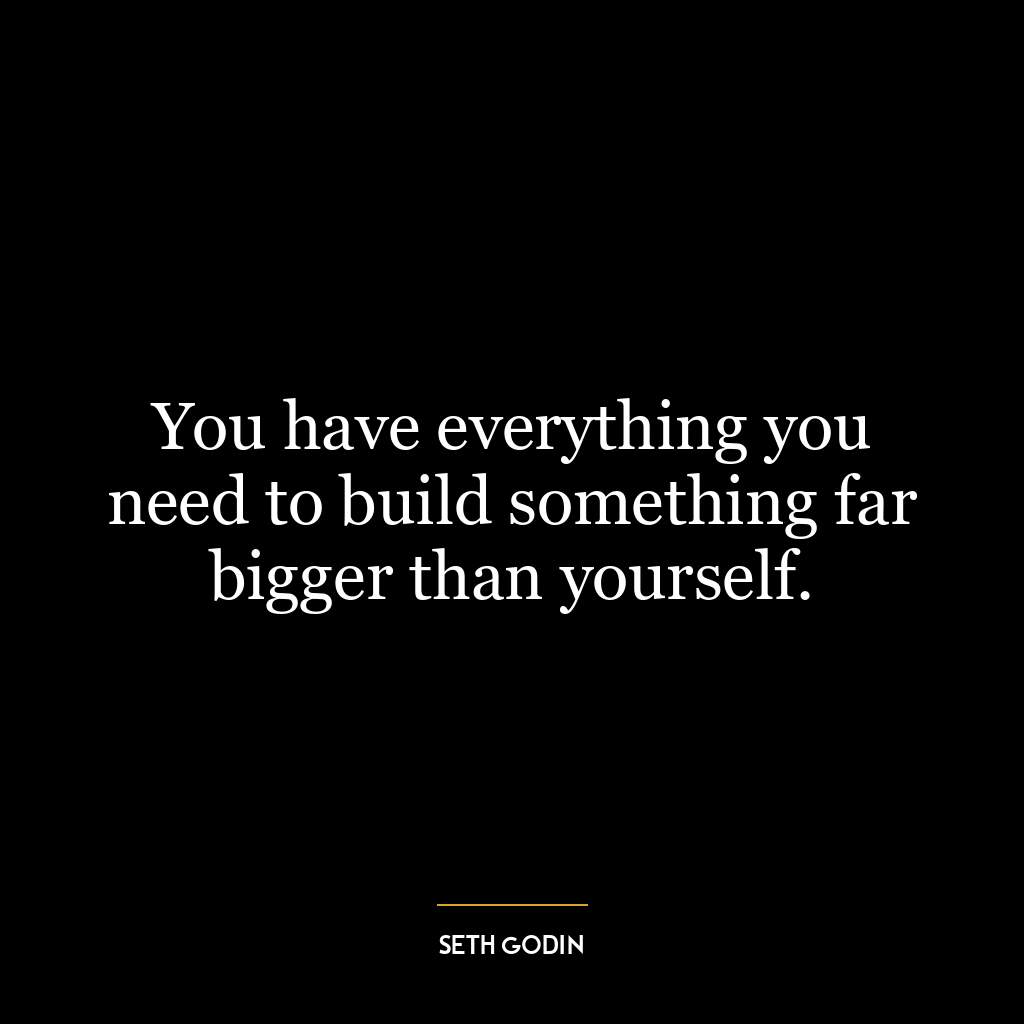 You have everything you need to build something far bigger than yourself.