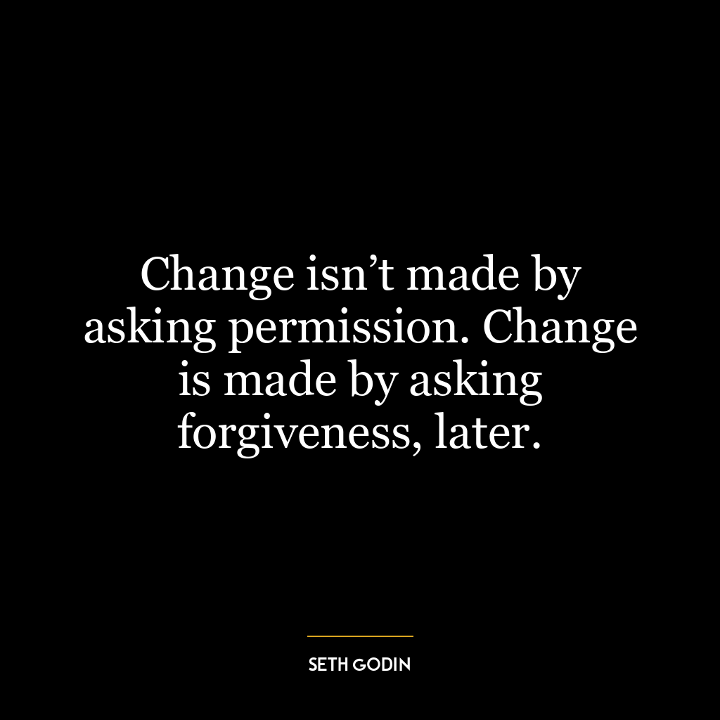 Change isn’t made by asking permission. Change is made by asking forgiveness, later.