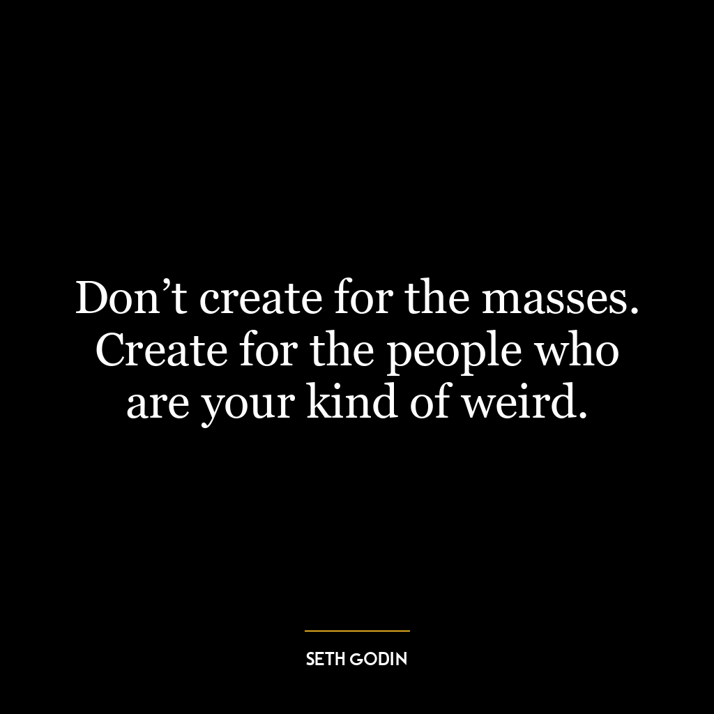 Don’t create for the masses. Create for the people who are your kind of weird.