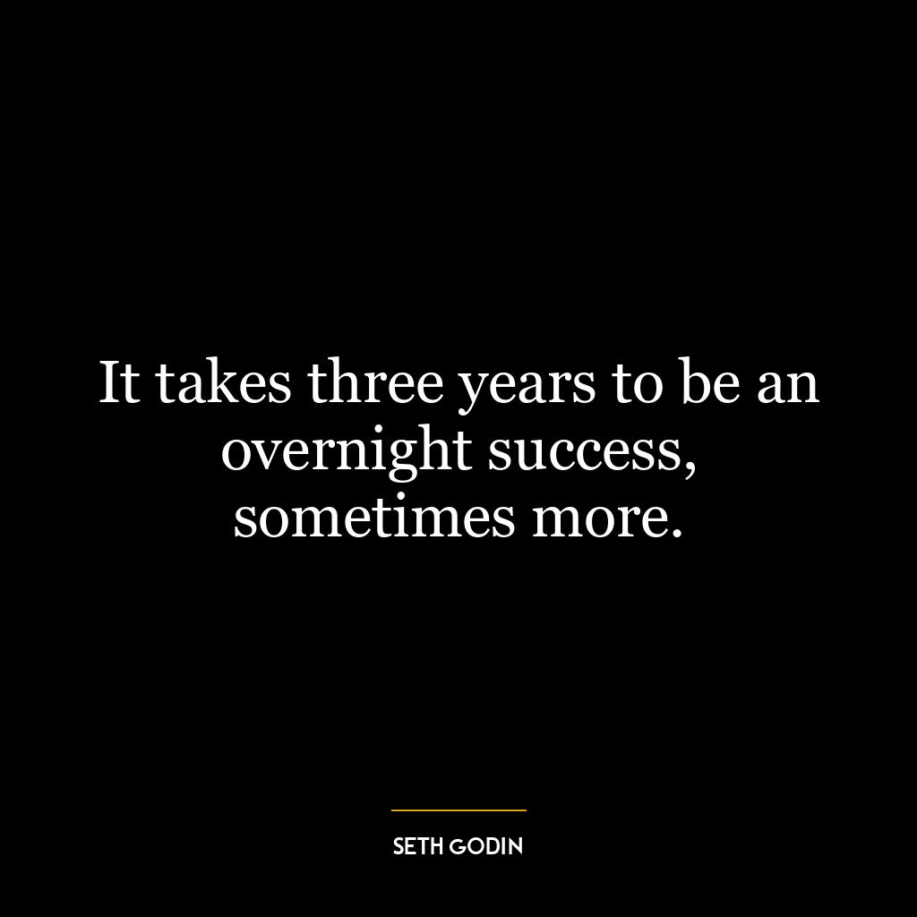 It takes three years to be an overnight success, sometimes more.