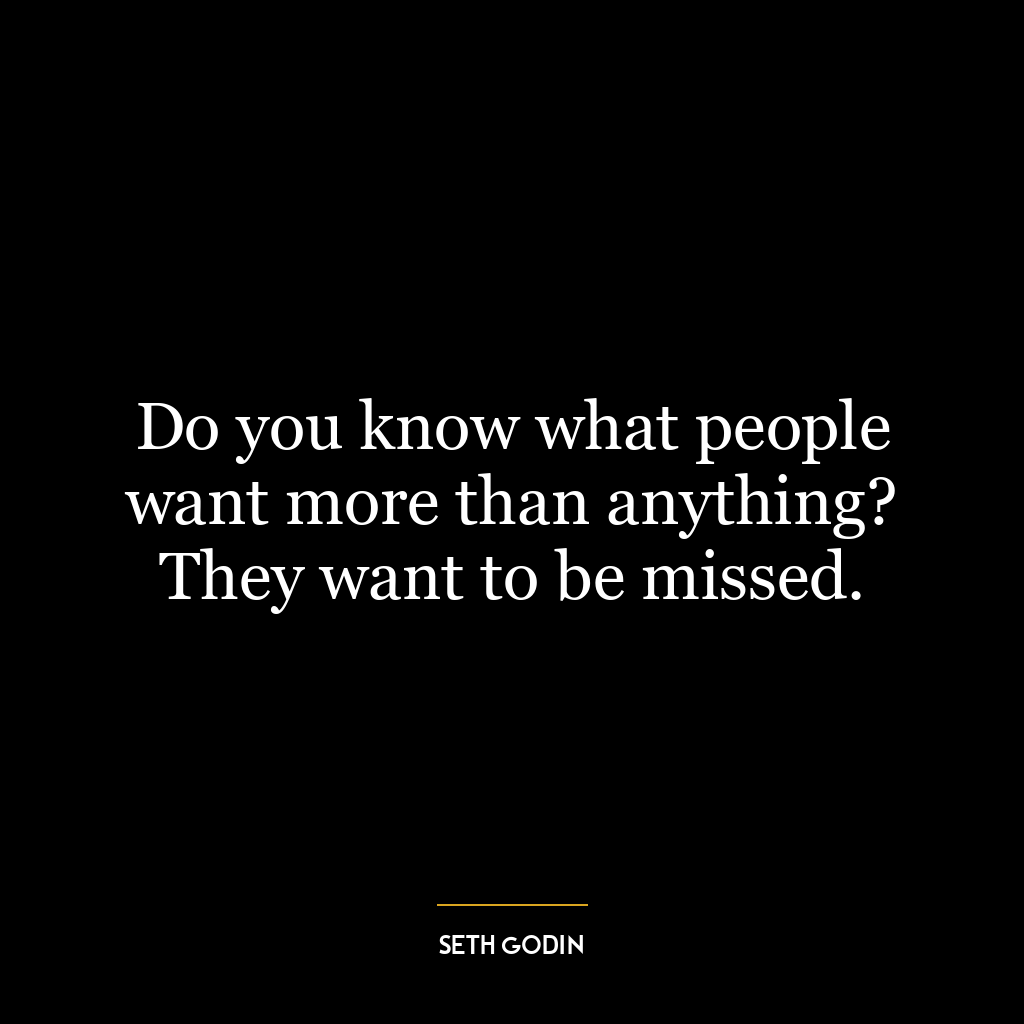 Do you know what people want more than anything? They want to be missed.