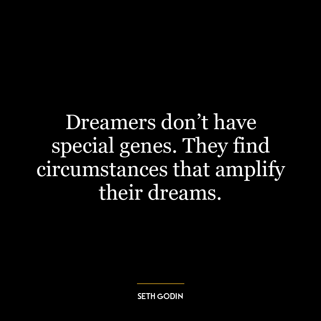 Dreamers don’t have special genes. They find circumstances that amplify their dreams.