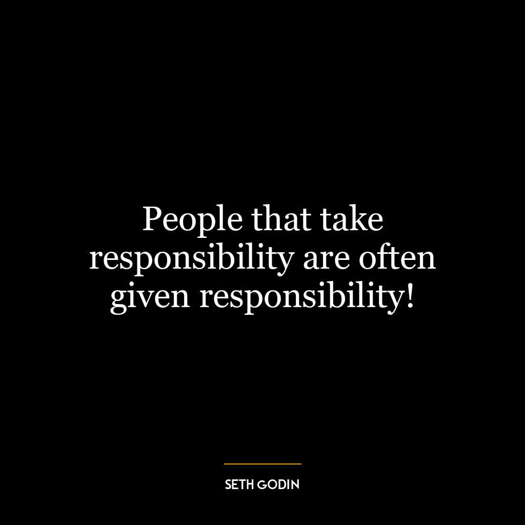 People that take responsibility are often given responsibility!