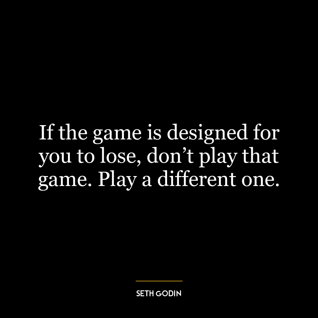 If the game is designed for you to lose, don’t play that game. Play a different one.