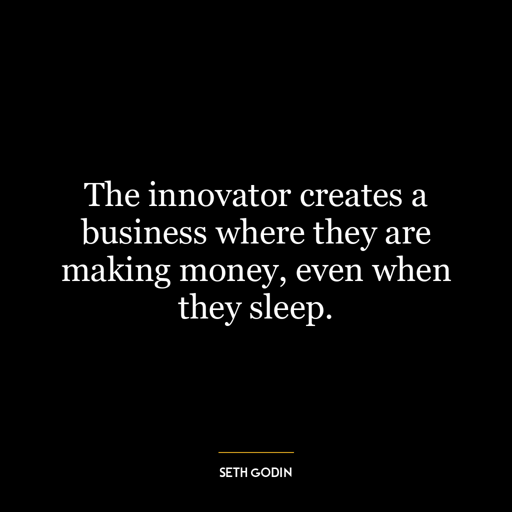 The innovator creates a business where they are making money, even when they sleep.