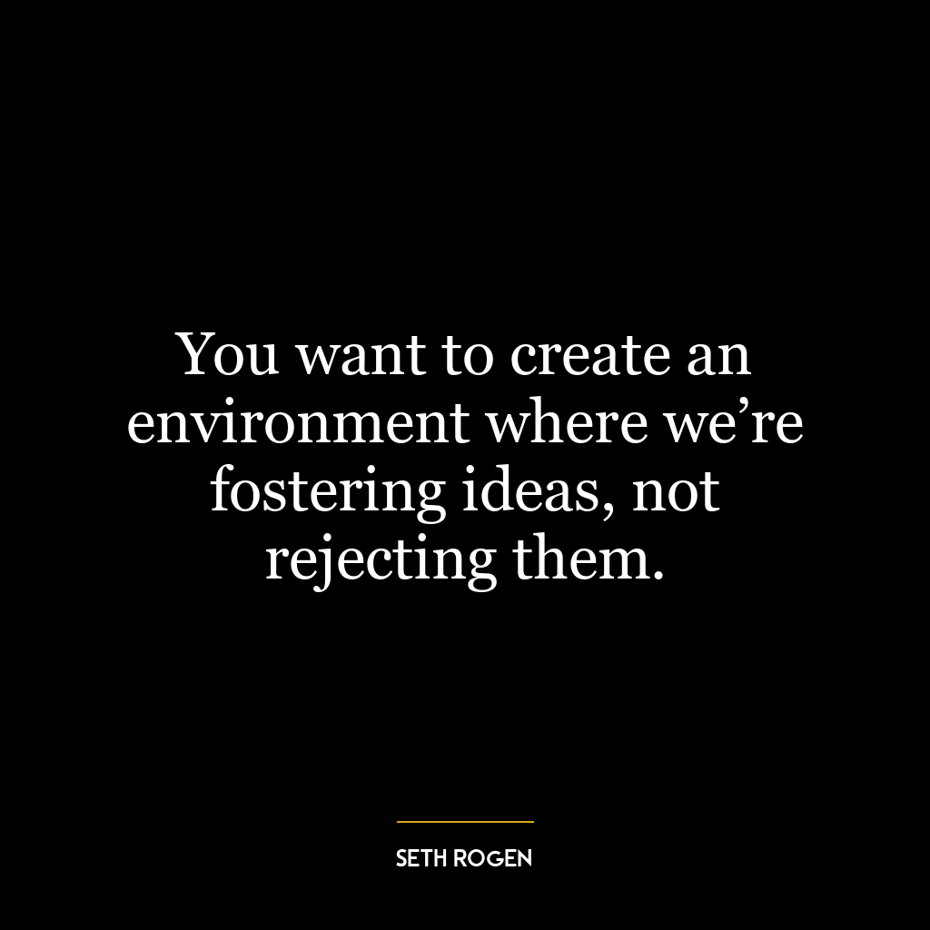 You want to create an environment where we’re fostering ideas, not rejecting them.