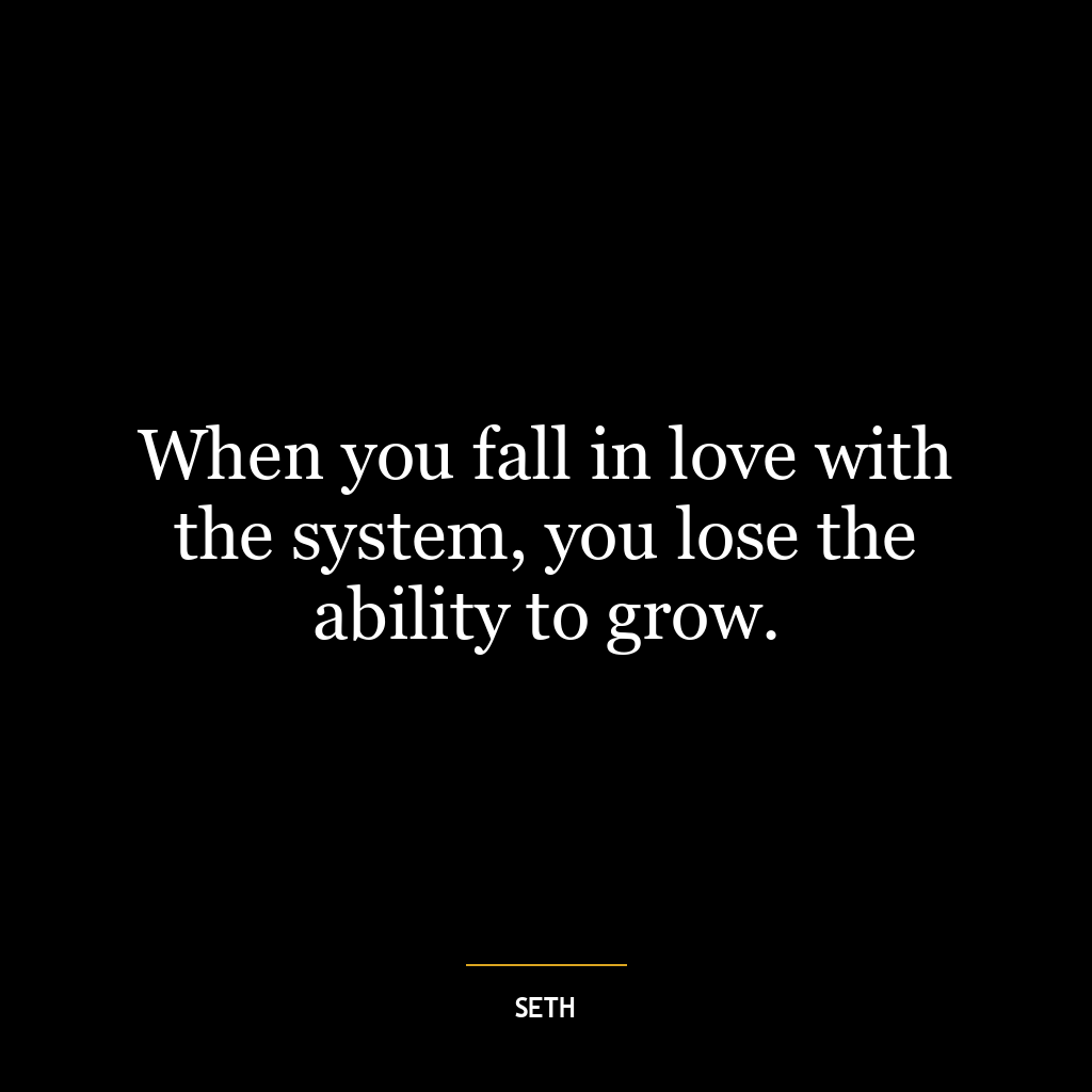 When you fall in love with the system, you lose the ability to grow.