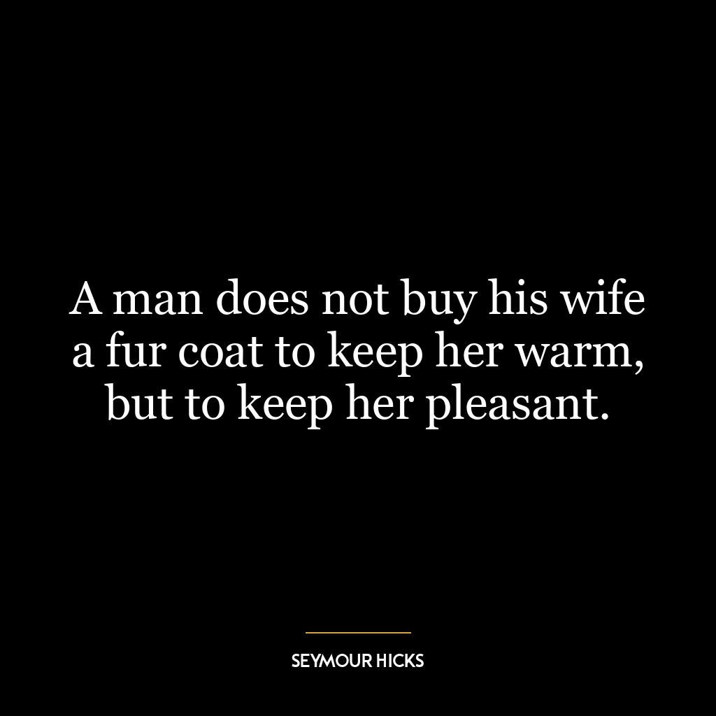 A man does not buy his wife a fur coat to keep her warm, but to keep her pleasant.