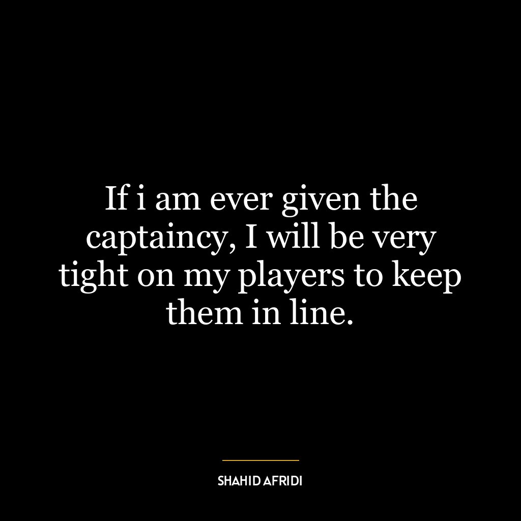 If i am ever given the captaincy, I will be very tight on my players to keep them in line.