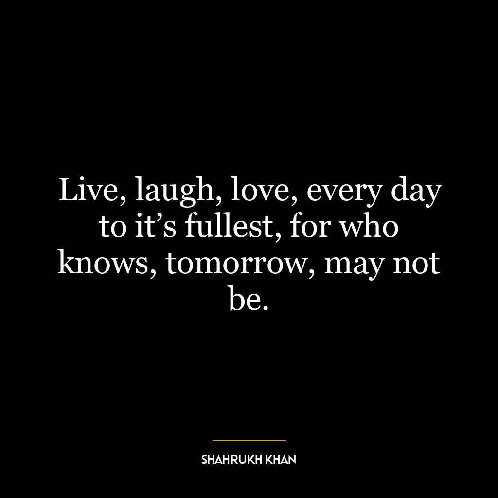 Live, laugh, love, every day to it’s fullest, for who knows, tomorrow, may not be.