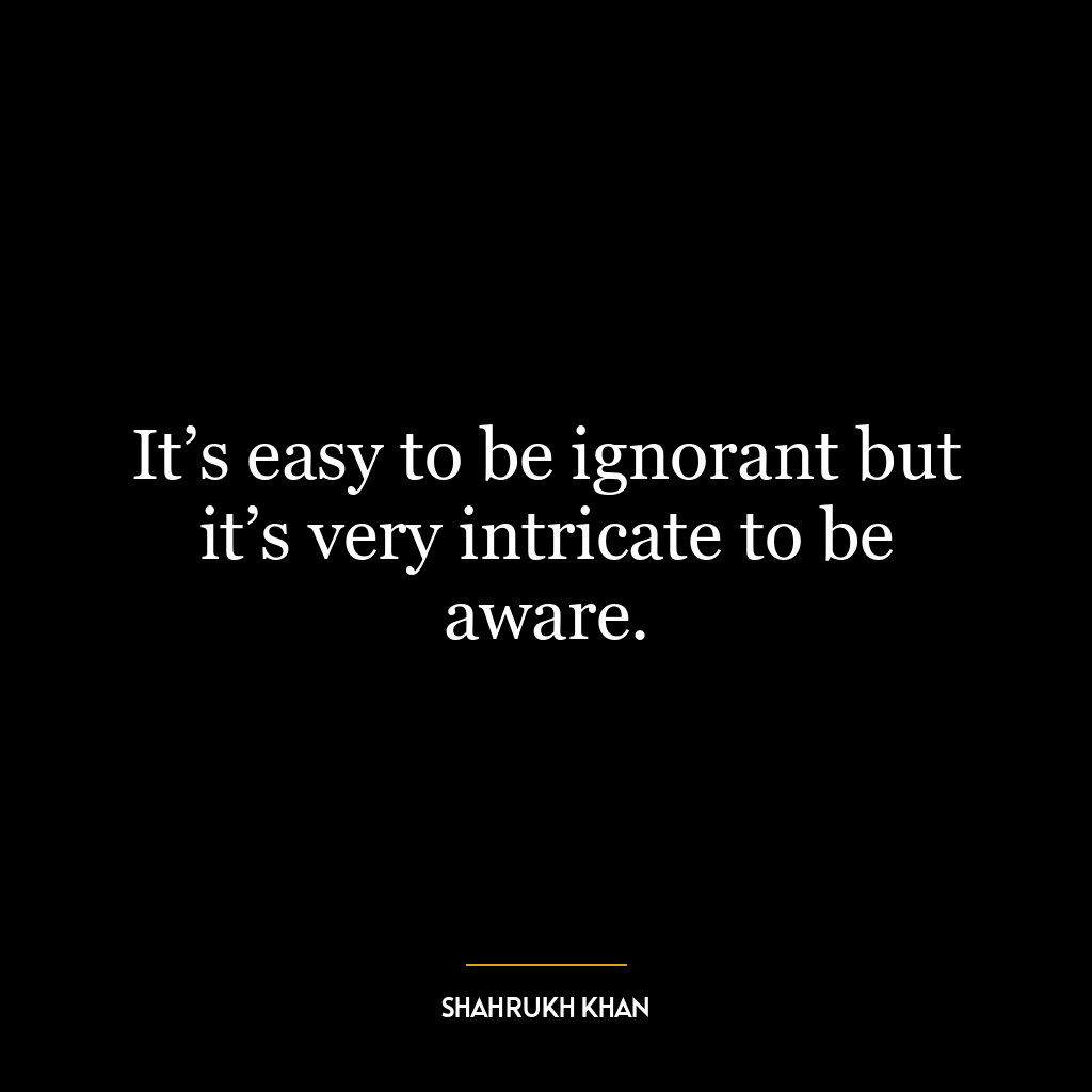 It’s easy to be ignorant but it’s very intricate to be aware.