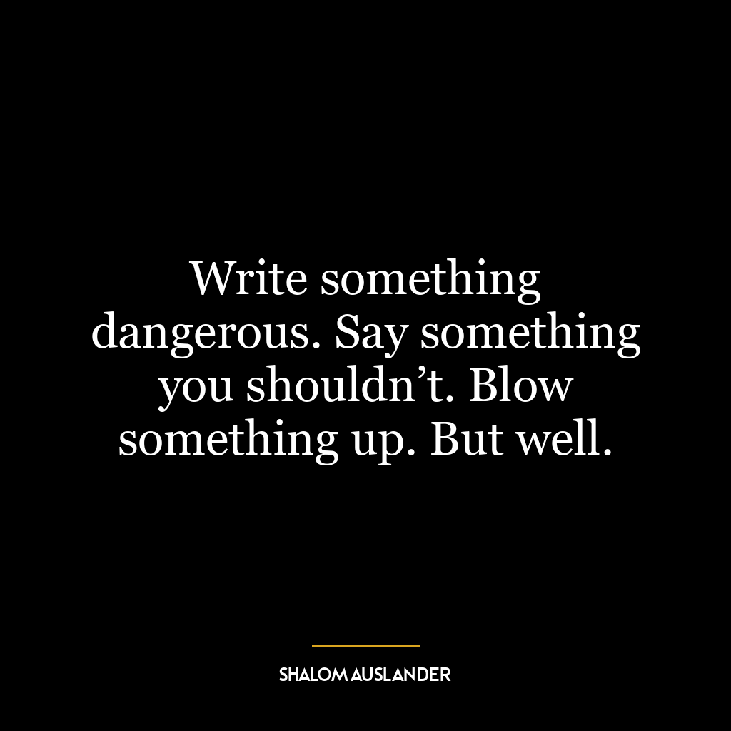 Write something dangerous. Say something you shouldn’t. Blow something up. But well.